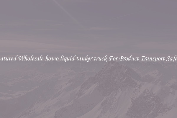 Featured Wholesale howo liquid tanker truck For Product Transport Safety 