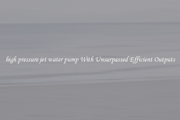 high pressure jet water pump With Unsurpassed Efficient Outputs